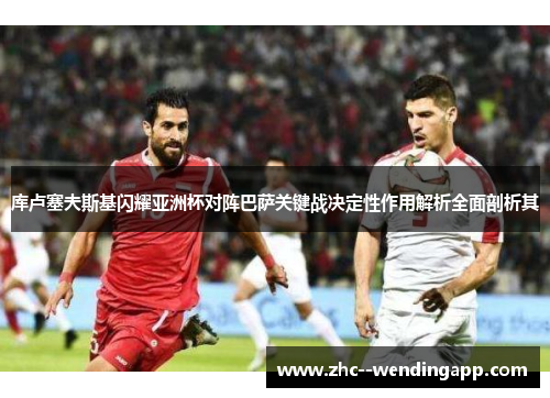 库卢塞夫斯基闪耀亚洲杯对阵巴萨关键战决定性作用解析全面剖析其 库卢塞夫斯基闪耀亚洲杯对阵巴萨关键战决定性作用解析全面剖析其